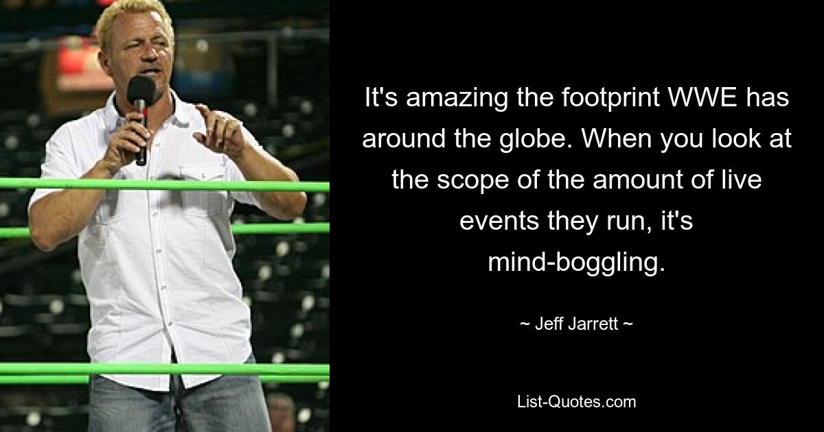 It's amazing the footprint WWE has around the globe. When you look at the scope of the amount of live events they run, it's mind-boggling. — © Jeff Jarrett