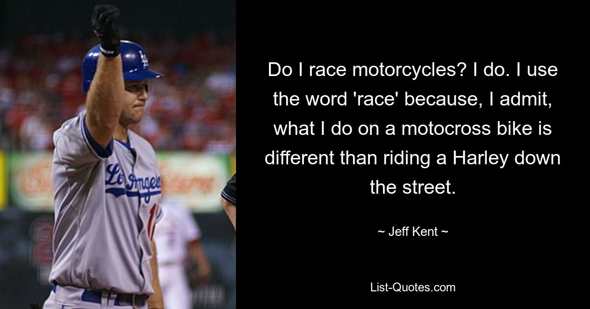 Do I race motorcycles? I do. I use the word 'race' because, I admit, what I do on a motocross bike is different than riding a Harley down the street. — © Jeff Kent