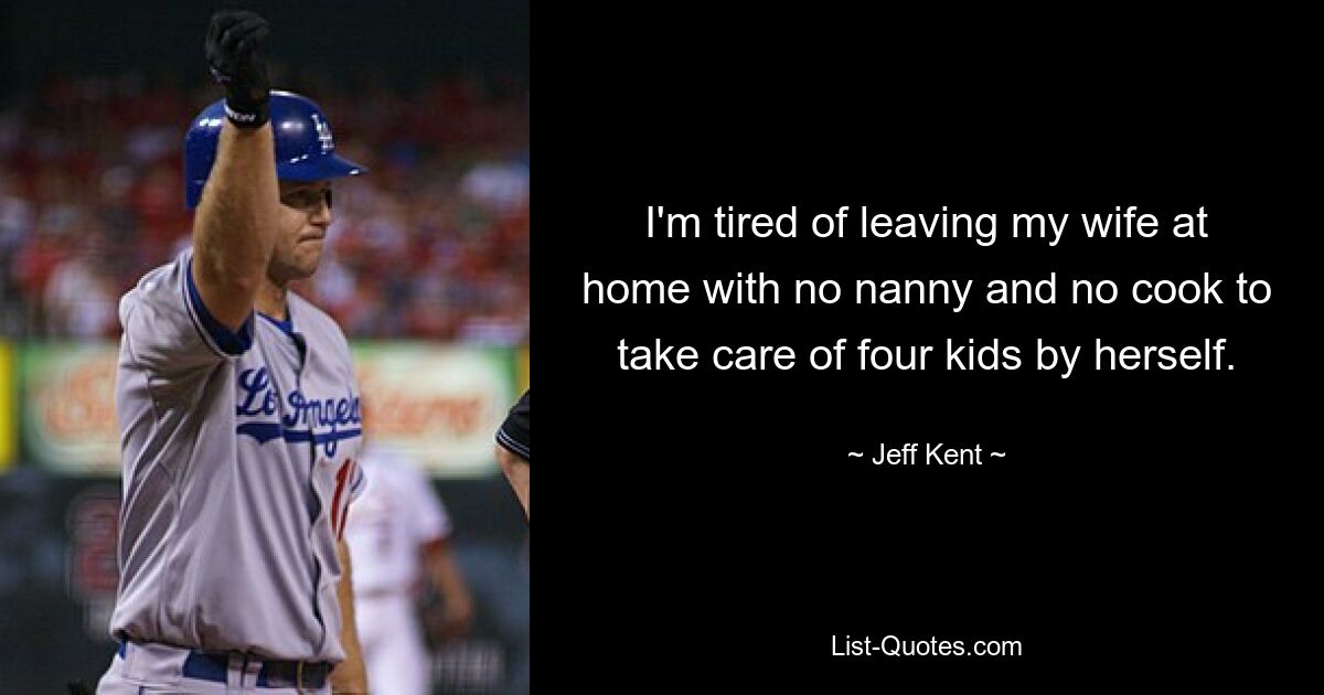 I'm tired of leaving my wife at home with no nanny and no cook to take care of four kids by herself. — © Jeff Kent