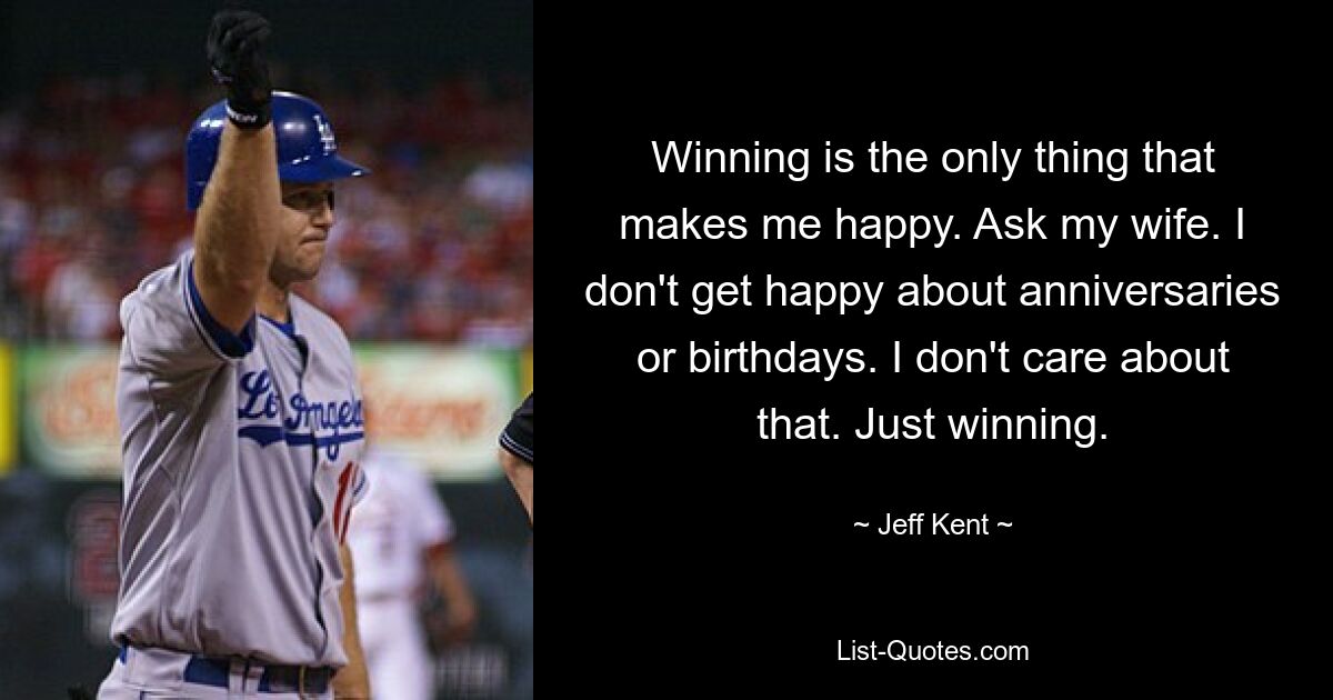 Winning is the only thing that makes me happy. Ask my wife. I don't get happy about anniversaries or birthdays. I don't care about that. Just winning. — © Jeff Kent