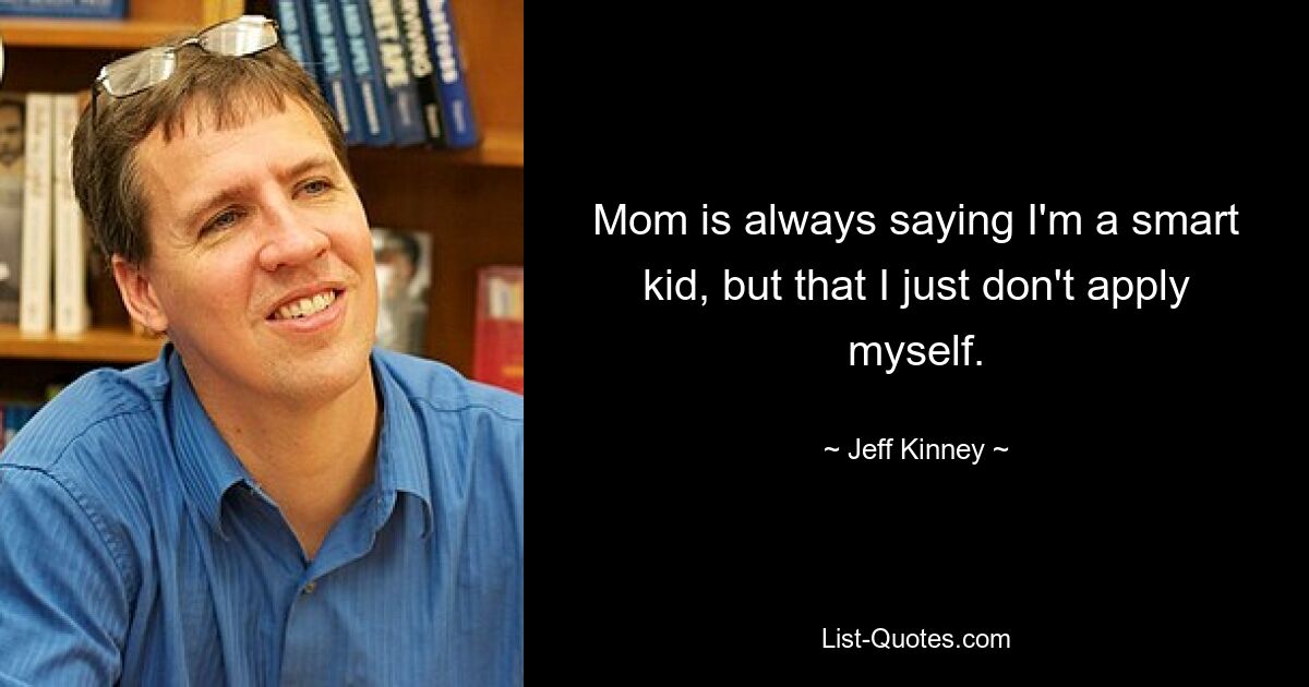 Mom is always saying I'm a smart kid, but that I just don't apply myself. — © Jeff Kinney