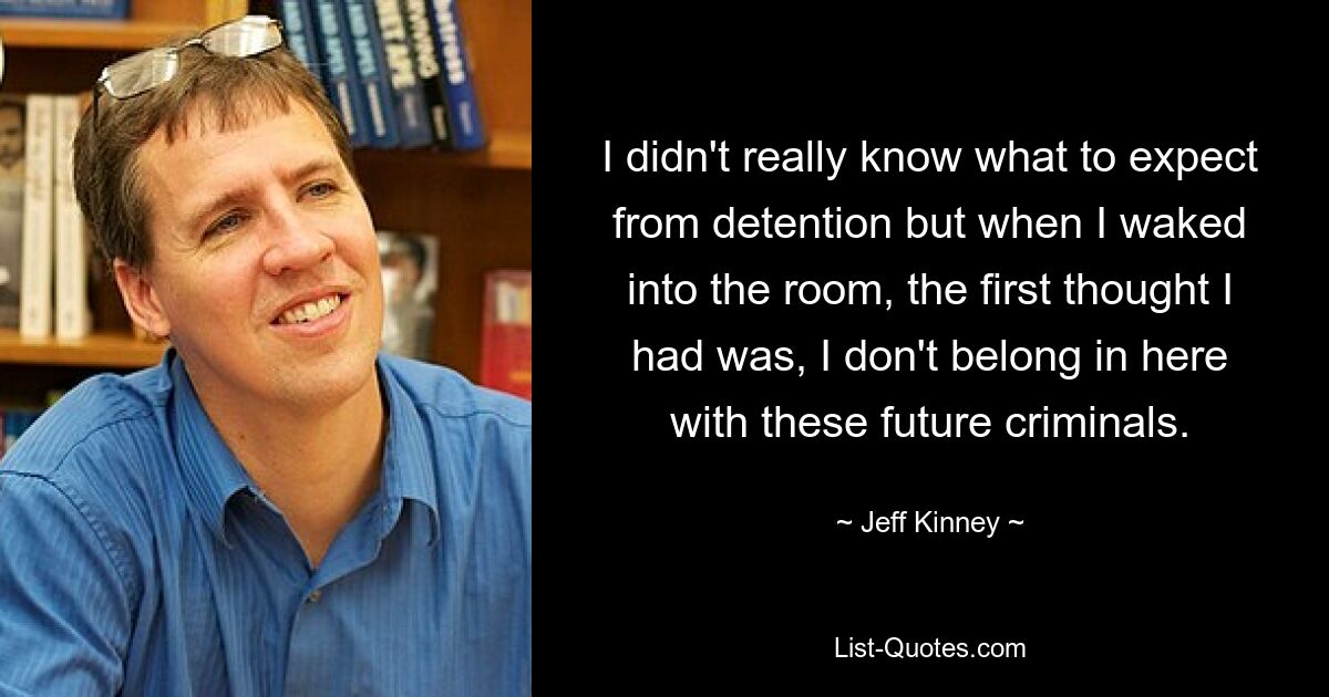 I didn't really know what to expect from detention but when I waked into the room, the first thought I had was, I don't belong in here with these future criminals. — © Jeff Kinney