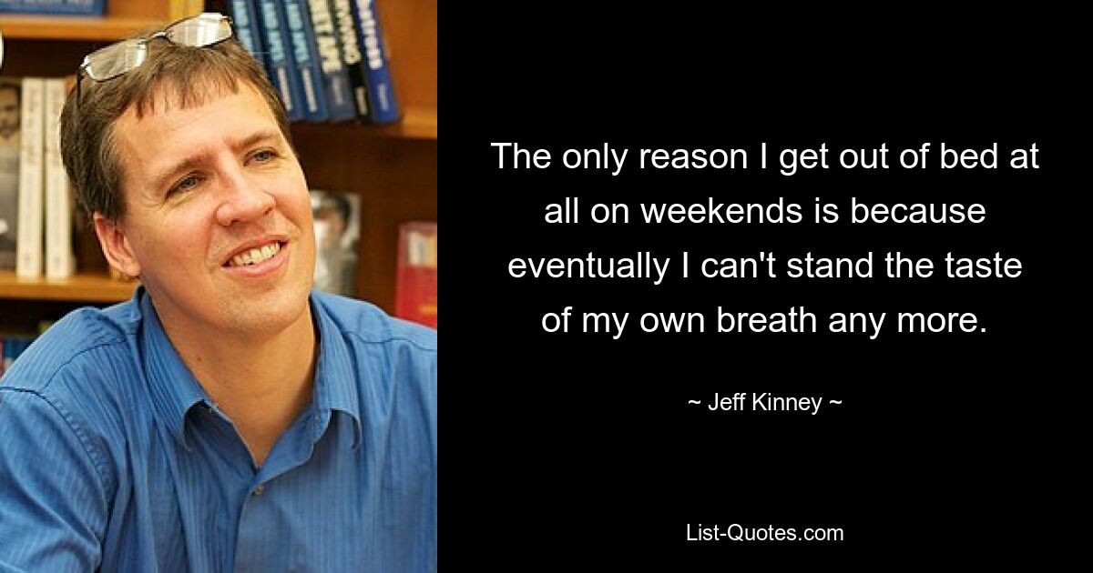 The only reason I get out of bed at all on weekends is because eventually I can't stand the taste of my own breath any more. — © Jeff Kinney