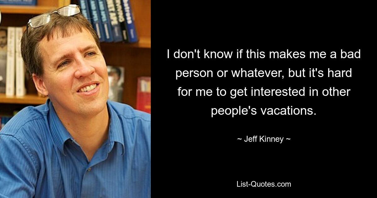 I don't know if this makes me a bad person or whatever, but it's hard for me to get interested in other people's vacations. — © Jeff Kinney