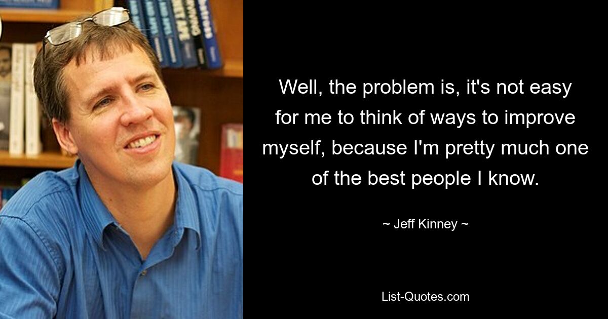 Well, the problem is, it's not easy for me to think of ways to improve myself, because I'm pretty much one of the best people I know. — © Jeff Kinney