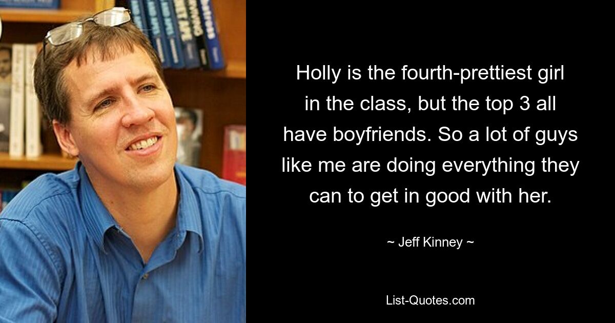 Holly is the fourth-prettiest girl in the class, but the top 3 all have boyfriends. So a lot of guys like me are doing everything they can to get in good with her. — © Jeff Kinney