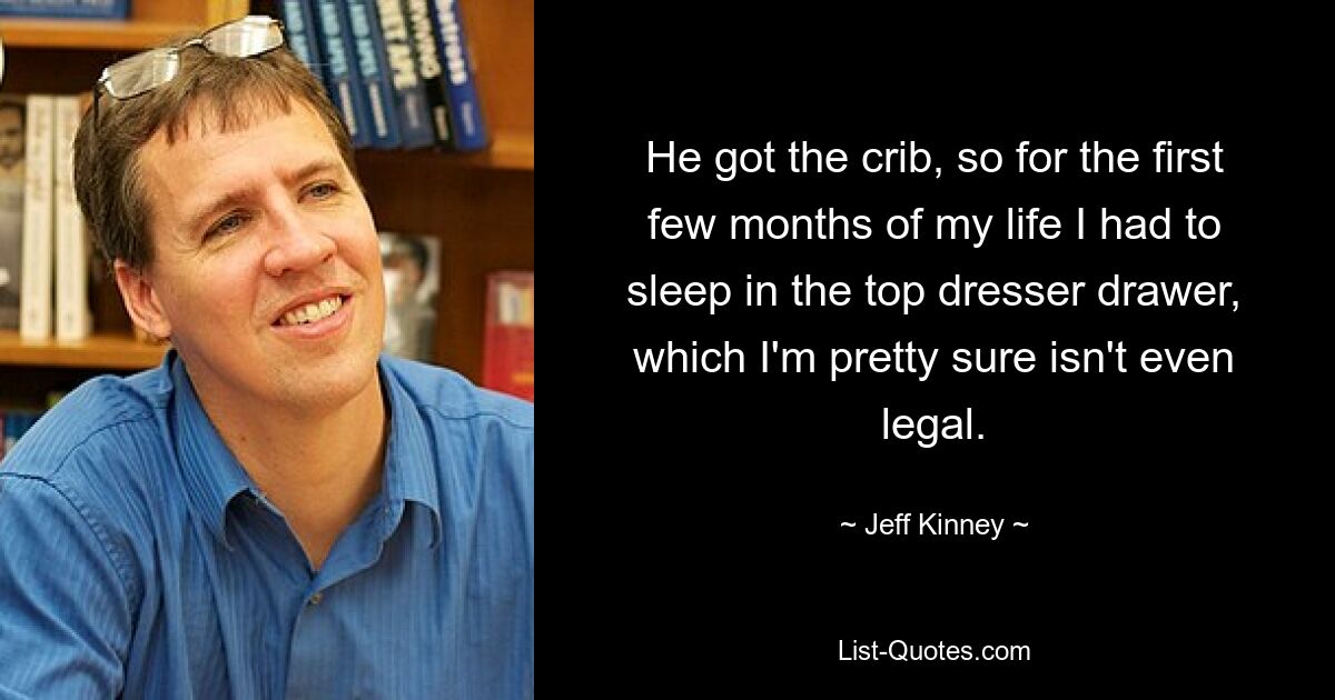 He got the crib, so for the first few months of my life I had to sleep in the top dresser drawer, which I'm pretty sure isn't even legal. — © Jeff Kinney