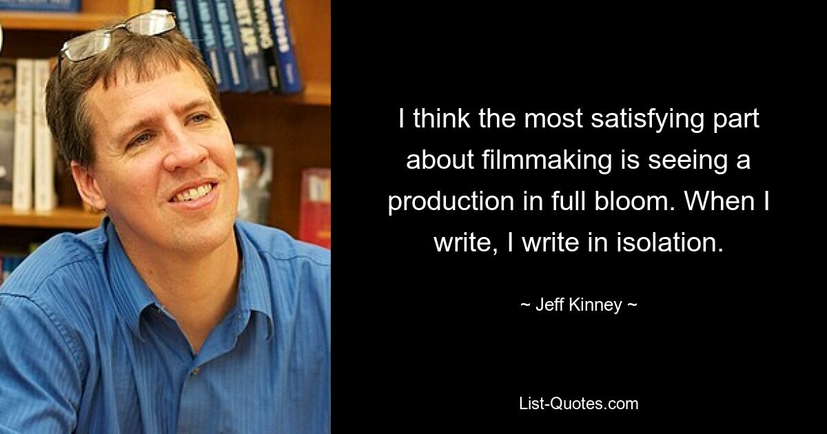 I think the most satisfying part about filmmaking is seeing a production in full bloom. When I write, I write in isolation. — © Jeff Kinney