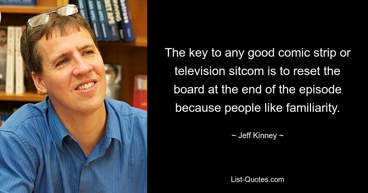 The key to any good comic strip or television sitcom is to reset the board at the end of the episode because people like familiarity. — © Jeff Kinney