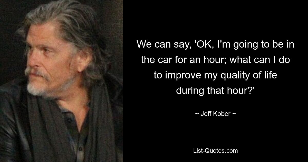 We can say, 'OK, I'm going to be in the car for an hour; what can I do to improve my quality of life during that hour?' — © Jeff Kober