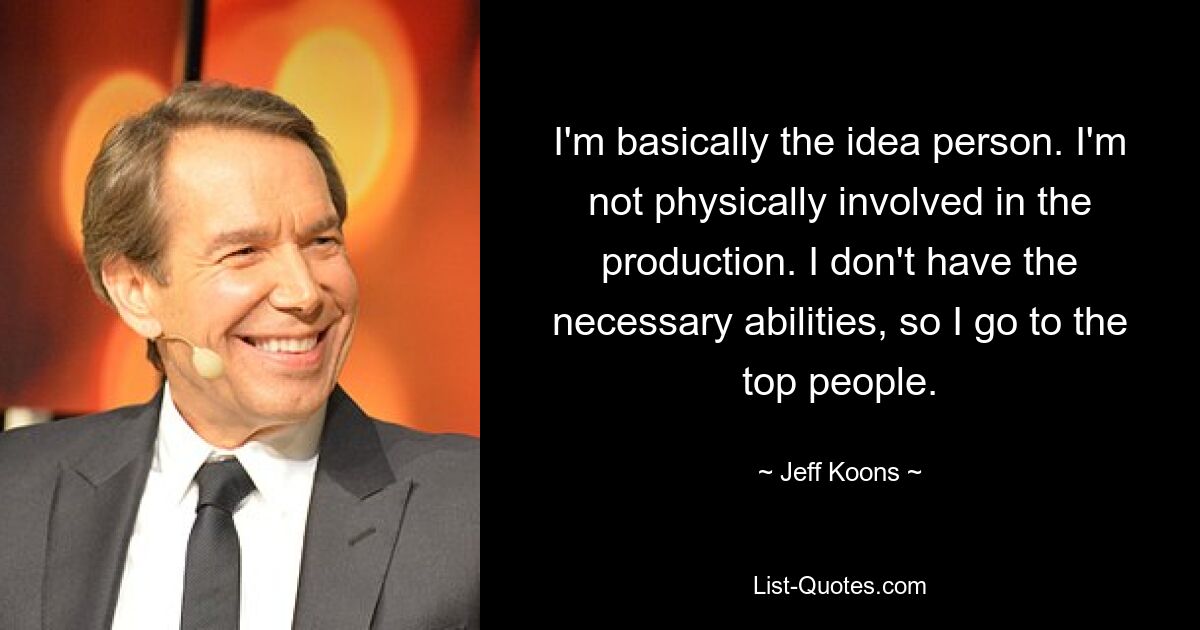 I'm basically the idea person. I'm not physically involved in the production. I don't have the necessary abilities, so I go to the top people. — © Jeff Koons