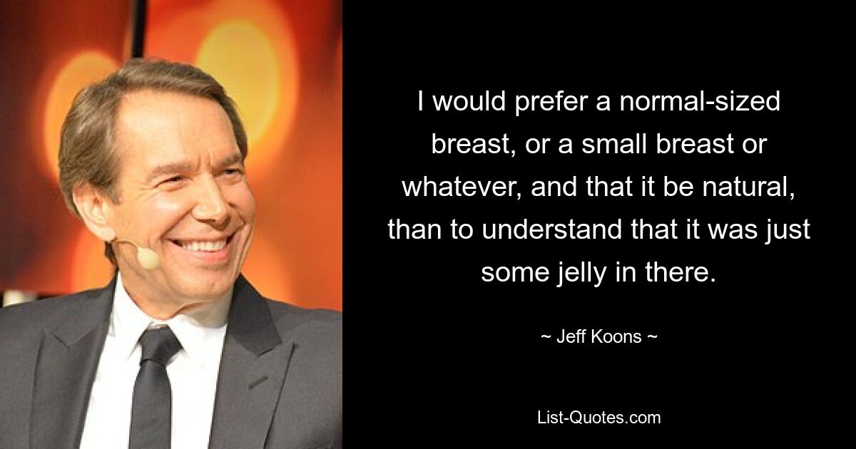 I would prefer a normal-sized breast, or a small breast or whatever, and that it be natural, than to understand that it was just some jelly in there. — © Jeff Koons