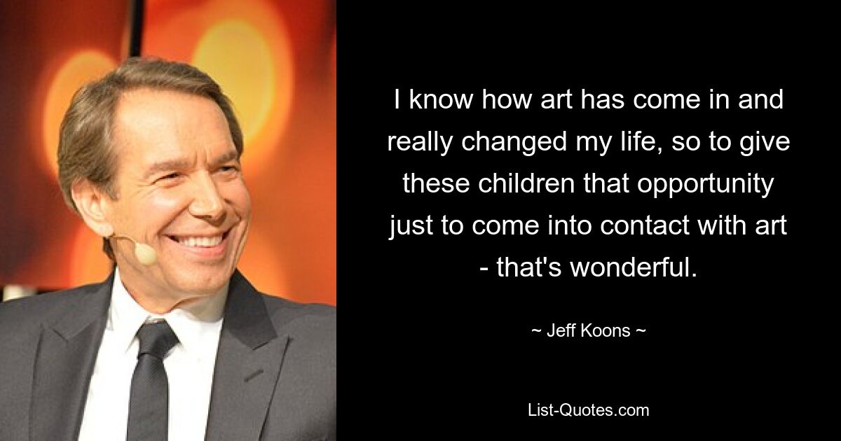 I know how art has come in and really changed my life, so to give these children that opportunity just to come into contact with art - that's wonderful. — © Jeff Koons