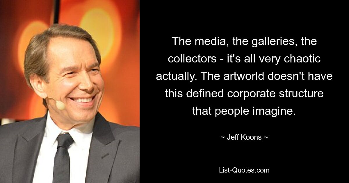 The media, the galleries, the collectors - it's all very chaotic actually. The artworld doesn't have this defined corporate structure that people imagine. — © Jeff Koons