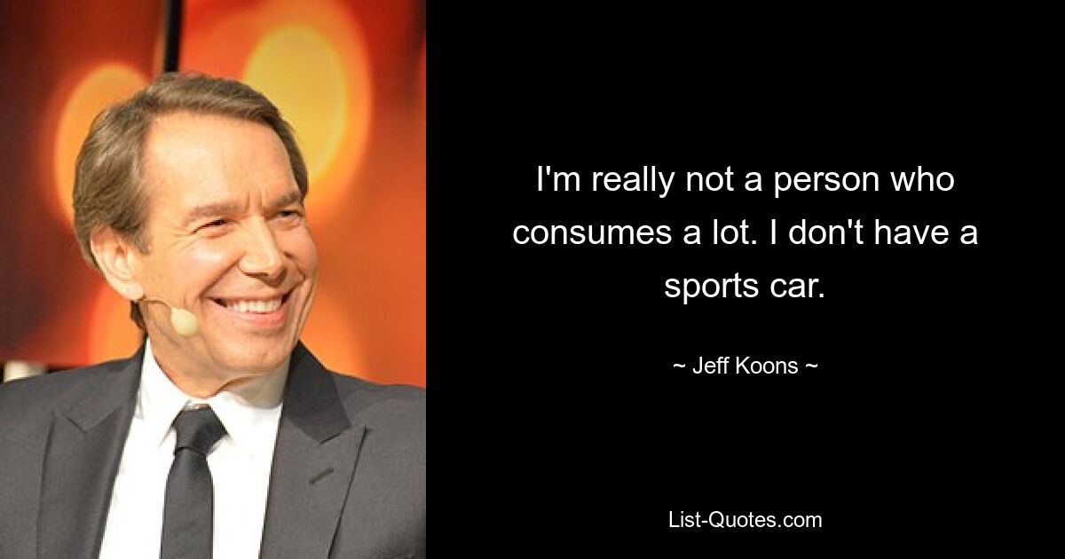 I'm really not a person who consumes a lot. I don't have a sports car. — © Jeff Koons