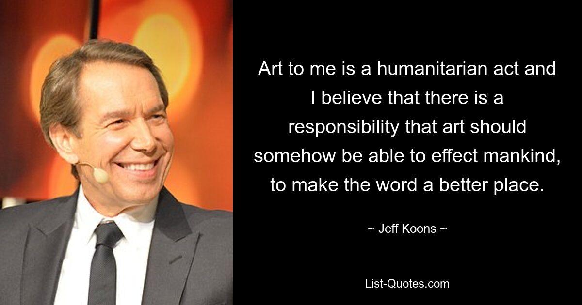 Art to me is a humanitarian act and I believe that there is a responsibility that art should somehow be able to effect mankind, to make the word a better place. — © Jeff Koons