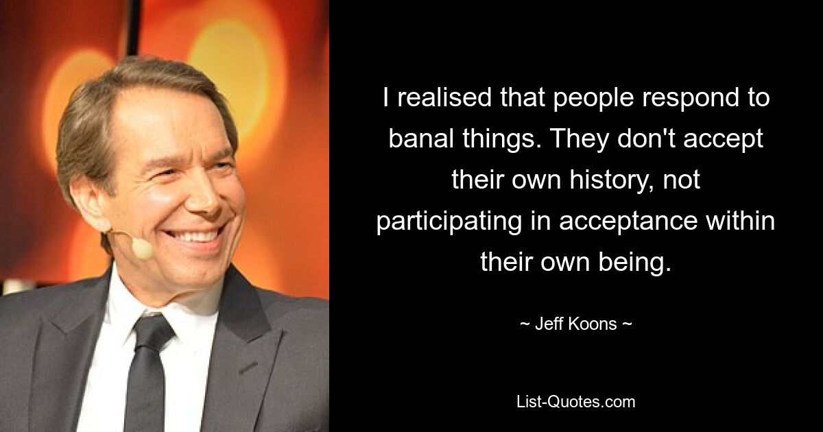 I realised that people respond to banal things. They don't accept their own history, not participating in acceptance within their own being. — © Jeff Koons