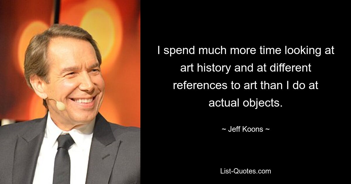 I spend much more time looking at art history and at different references to art than I do at actual objects. — © Jeff Koons