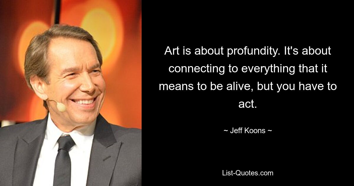 Art is about profundity. It's about connecting to everything that it means to be alive, but you have to act. — © Jeff Koons