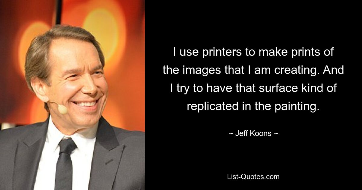 I use printers to make prints of the images that I am creating. And I try to have that surface kind of replicated in the painting. — © Jeff Koons