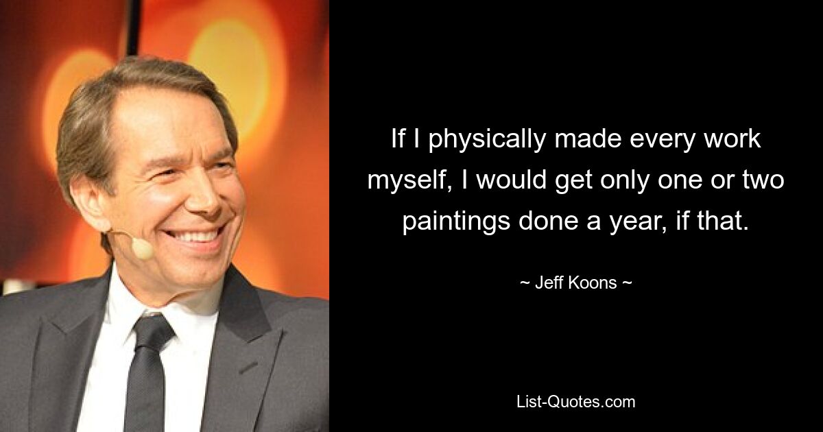 If I physically made every work myself, I would get only one or two paintings done a year, if that. — © Jeff Koons