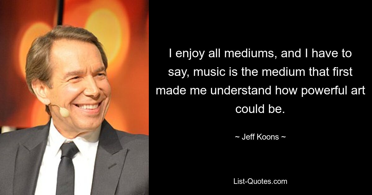 I enjoy all mediums, and I have to say, music is the medium that first made me understand how powerful art could be. — © Jeff Koons