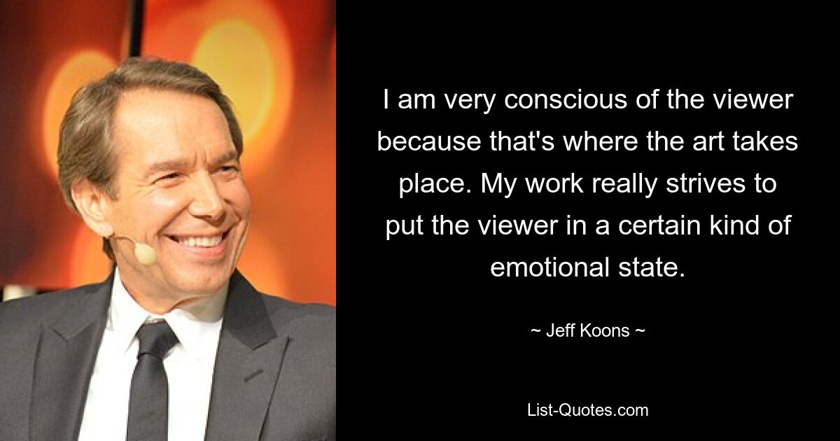 I am very conscious of the viewer because that's where the art takes place. My work really strives to put the viewer in a certain kind of emotional state. — © Jeff Koons