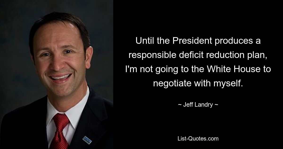 Until the President produces a responsible deficit reduction plan, I'm not going to the White House to negotiate with myself. — © Jeff Landry