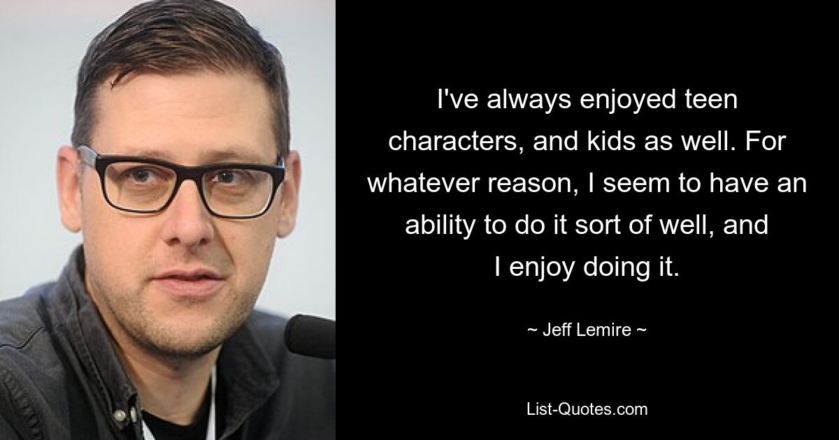 I've always enjoyed teen characters, and kids as well. For whatever reason, I seem to have an ability to do it sort of well, and I enjoy doing it. — © Jeff Lemire