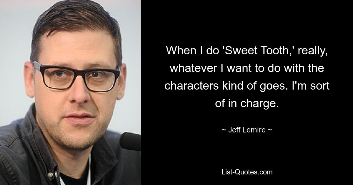 When I do 'Sweet Tooth,' really, whatever I want to do with the characters kind of goes. I'm sort of in charge. — © Jeff Lemire