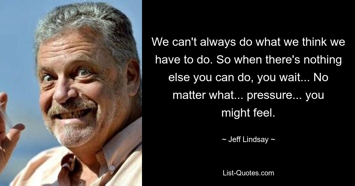 We can't always do what we think we have to do. So when there's nothing else you can do, you wait... No matter what... pressure... you might feel. — © Jeff Lindsay