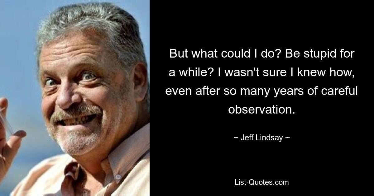 But what could I do? Be stupid for a while? I wasn't sure I knew how, even after so many years of careful observation. — © Jeff Lindsay