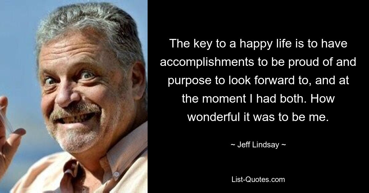 The key to a happy life is to have accomplishments to be proud of and purpose to look forward to, and at the moment I had both. How wonderful it was to be me. — © Jeff Lindsay