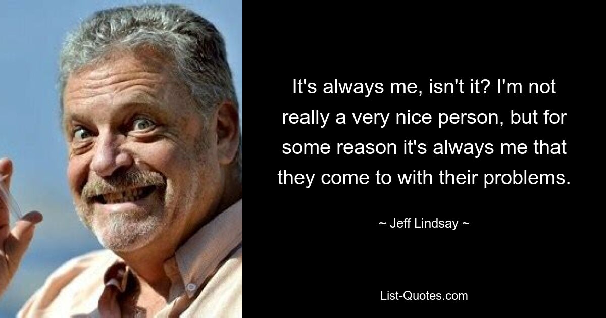 It's always me, isn't it? I'm not really a very nice person, but for some reason it's always me that they come to with their problems. — © Jeff Lindsay