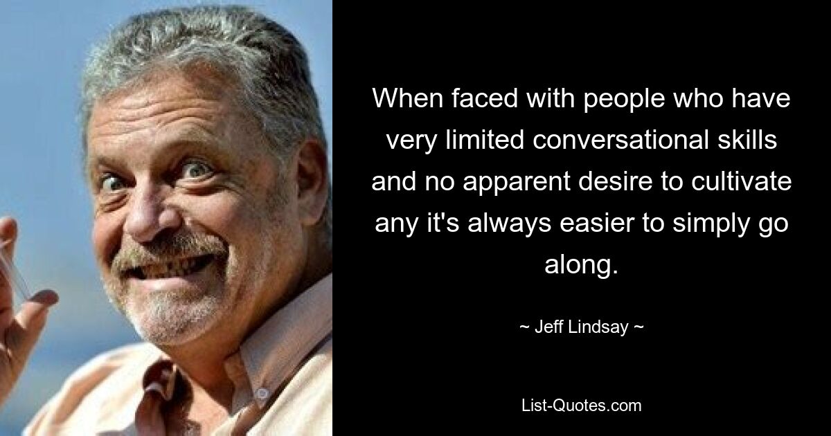 When faced with people who have very limited conversational skills and no apparent desire to cultivate any it's always easier to simply go along. — © Jeff Lindsay