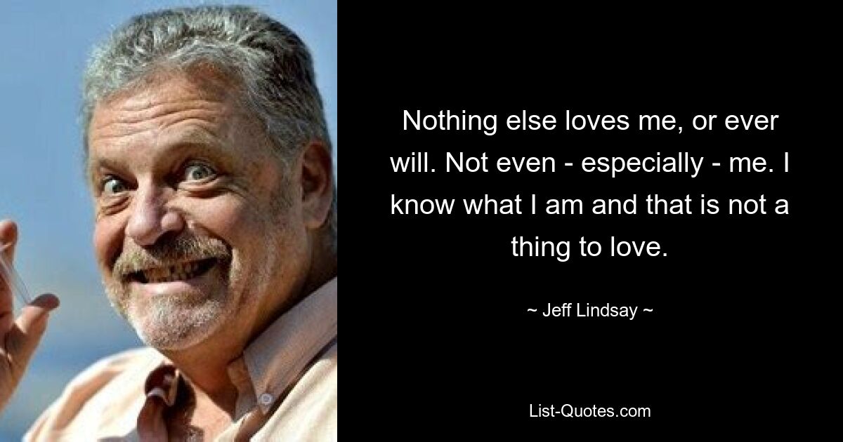 Nothing else loves me, or ever will. Not even - especially - me. I know what I am and that is not a thing to love. — © Jeff Lindsay