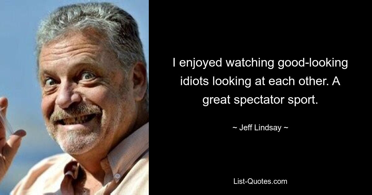 I enjoyed watching good-looking idiots looking at each other. A great spectator sport. — © Jeff Lindsay