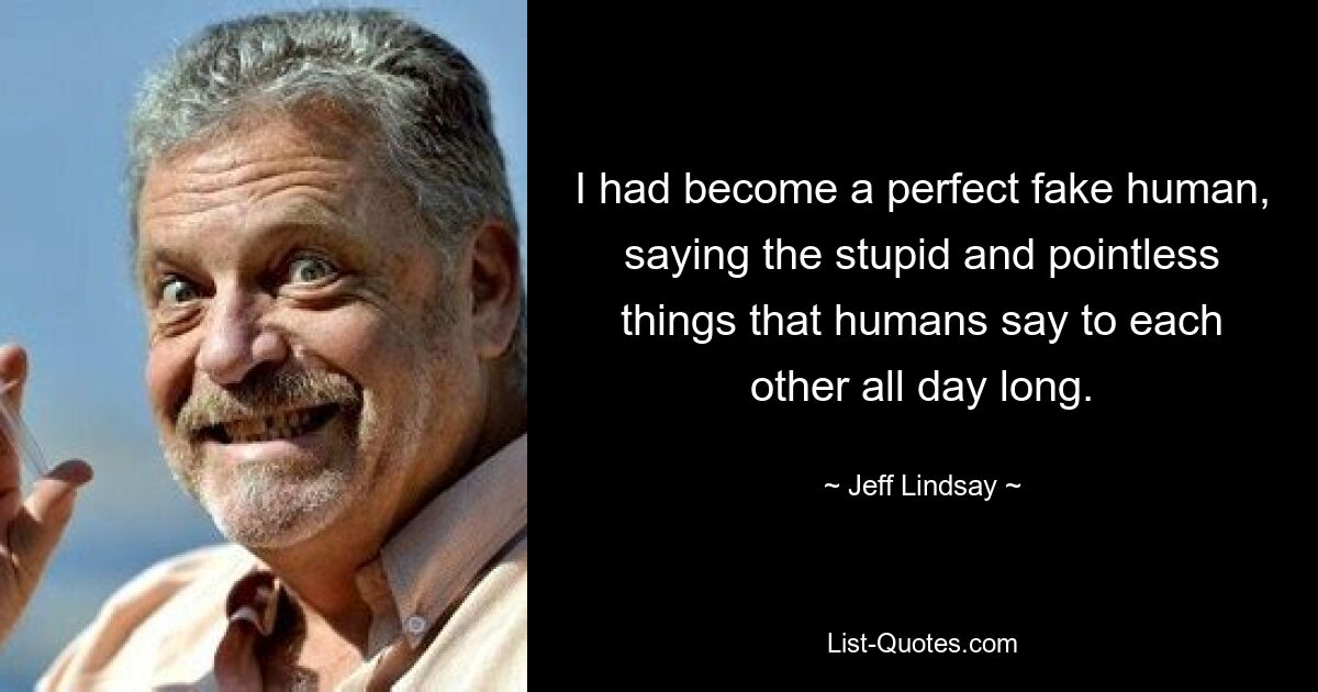 I had become a perfect fake human, saying the stupid and pointless things that humans say to each other all day long. — © Jeff Lindsay