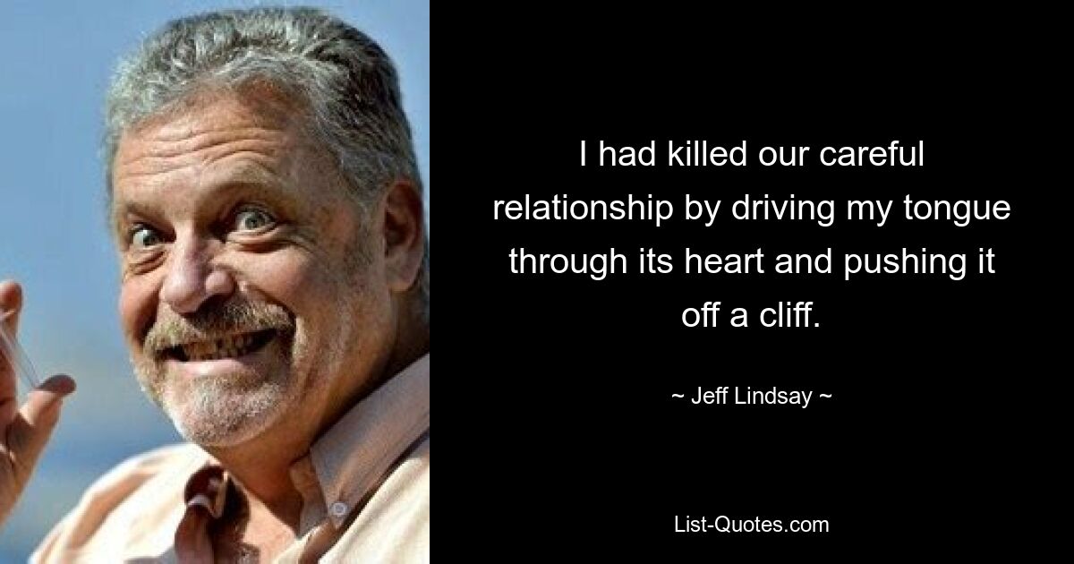 I had killed our careful relationship by driving my tongue through its heart and pushing it off a cliff. — © Jeff Lindsay