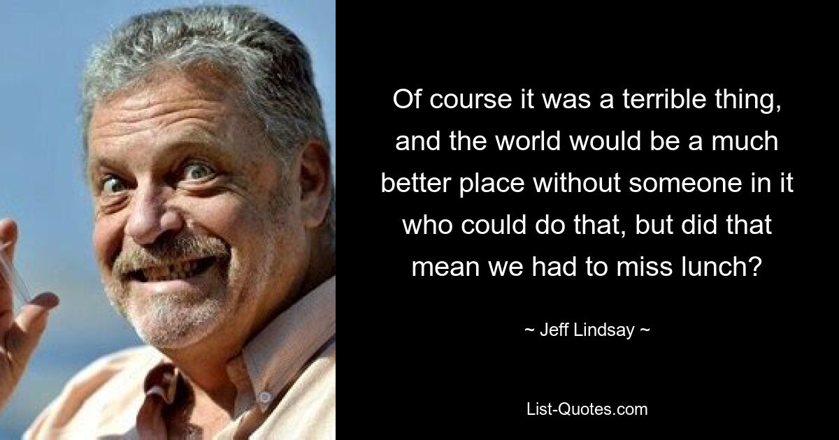 Of course it was a terrible thing, and the world would be a much better place without someone in it who could do that, but did that mean we had to miss lunch? — © Jeff Lindsay