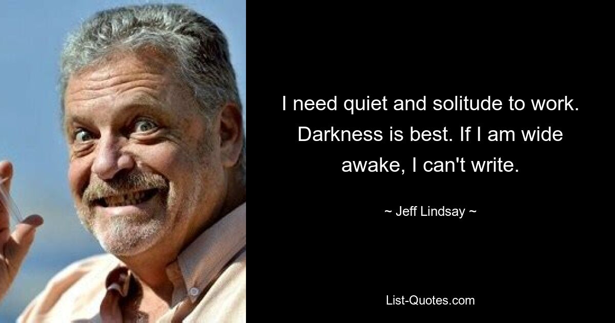 I need quiet and solitude to work. Darkness is best. If I am wide awake, I can't write. — © Jeff Lindsay