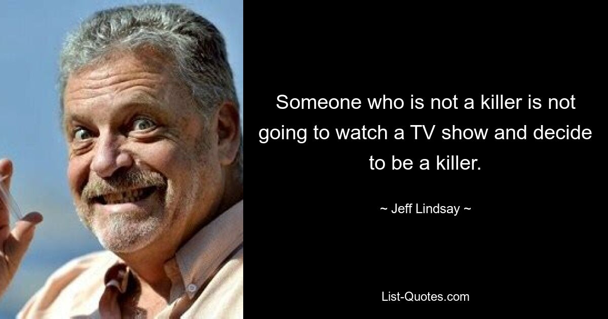 Someone who is not a killer is not going to watch a TV show and decide to be a killer. — © Jeff Lindsay