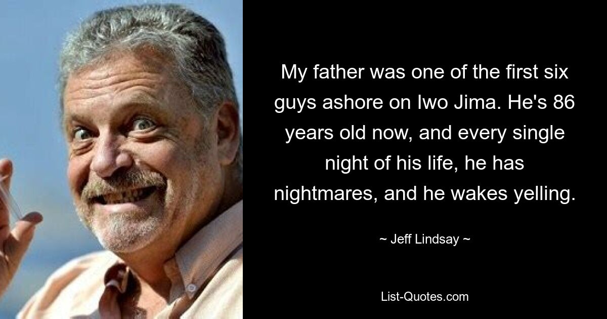 My father was one of the first six guys ashore on Iwo Jima. He's 86 years old now, and every single night of his life, he has nightmares, and he wakes yelling. — © Jeff Lindsay