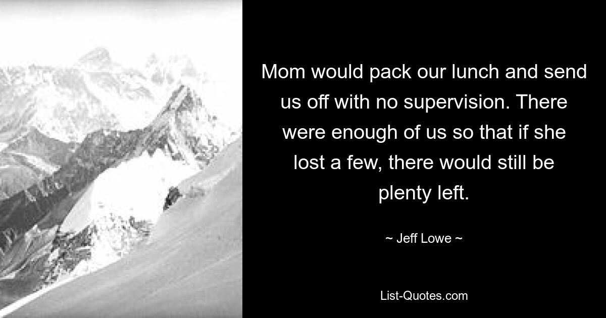 Mom would pack our lunch and send us off with no supervision. There were enough of us so that if she lost a few, there would still be plenty left. — © Jeff Lowe