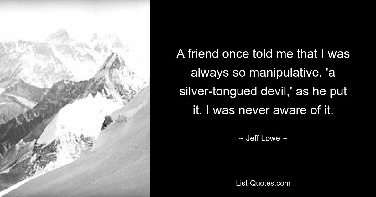 A friend once told me that I was always so manipulative, 'a silver-tongued devil,' as he put it. I was never aware of it. — © Jeff Lowe