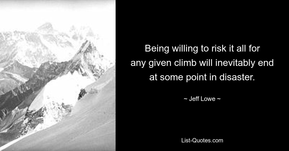 Being willing to risk it all for any given climb will inevitably end at some point in disaster. — © Jeff Lowe