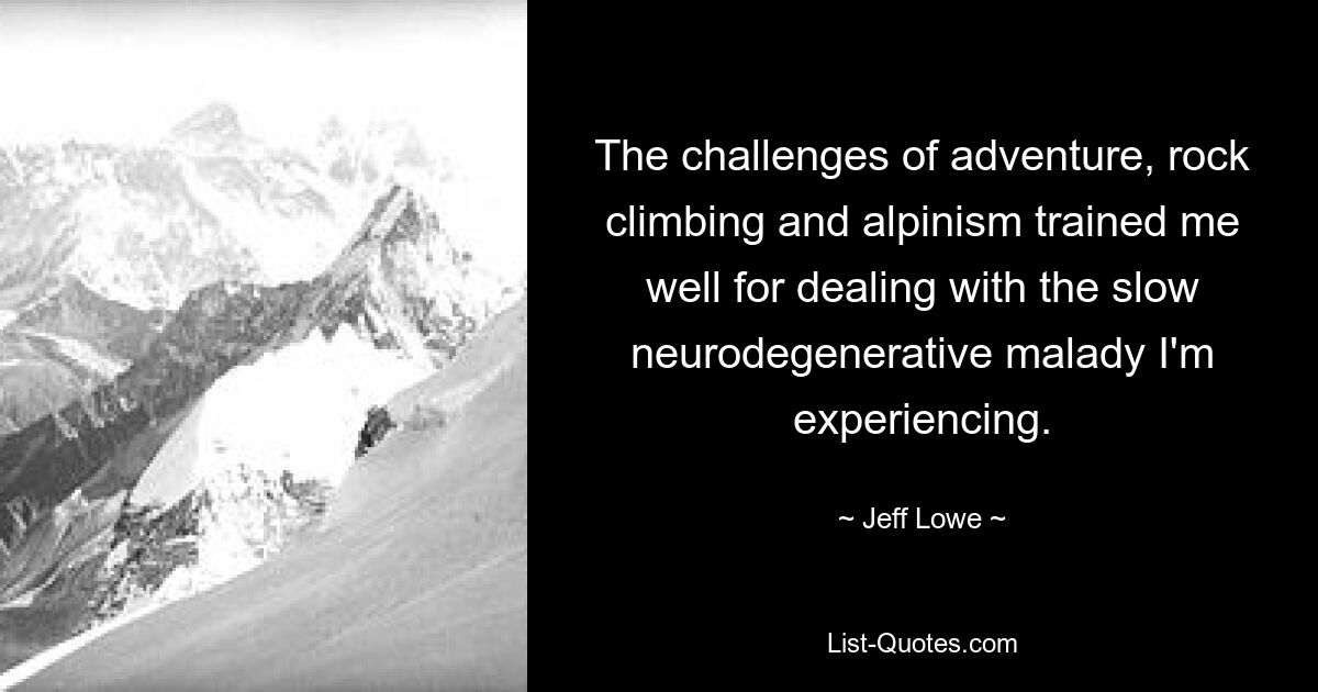 The challenges of adventure, rock climbing and alpinism trained me well for dealing with the slow neurodegenerative malady I'm experiencing. — © Jeff Lowe