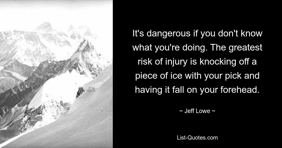 It's dangerous if you don't know what you're doing. The greatest risk of injury is knocking off a piece of ice with your pick and having it fall on your forehead. — © Jeff Lowe