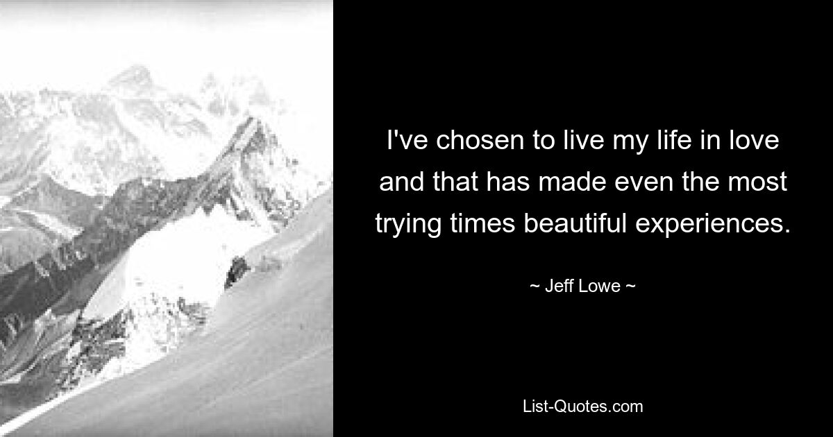 I've chosen to live my life in love and that has made even the most trying times beautiful experiences. — © Jeff Lowe