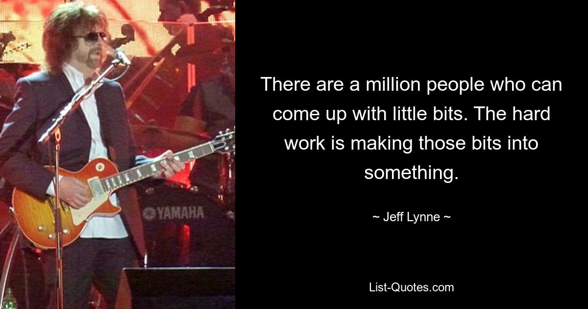 There are a million people who can come up with little bits. The hard work is making those bits into something. — © Jeff Lynne